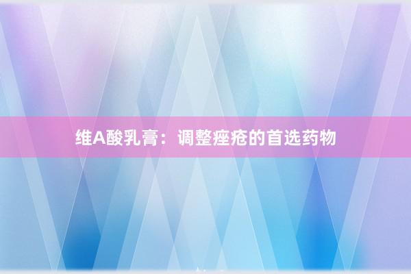 维A酸乳膏：调整痤疮的首选药物