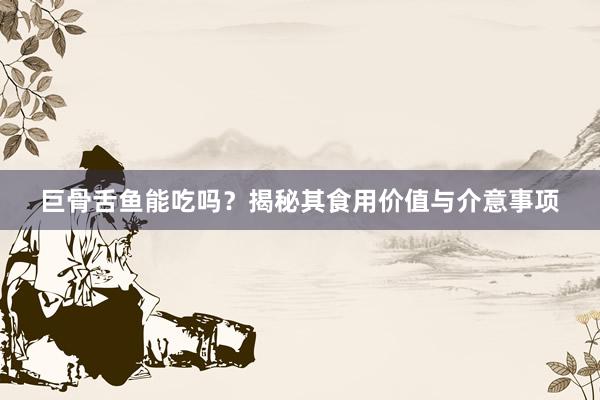 巨骨舌鱼能吃吗？揭秘其食用价值与介意事项