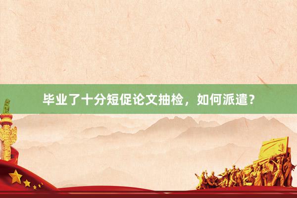 毕业了十分短促论文抽检,如何派遣?