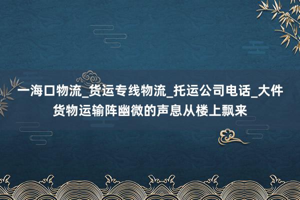 一海口物流_货运专线物流_托运公司电话_大件货物运输阵幽微的声息从楼上飘来