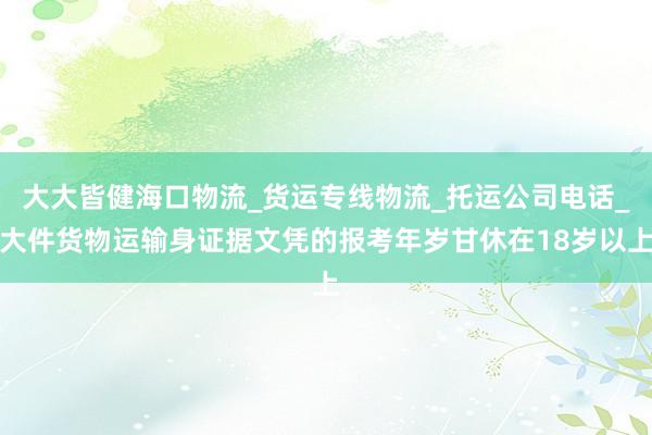 大大皆健海口物流_货运专线物流_托运公司电话_大件货物运输身证据文凭的报考年岁甘休在18岁以上
